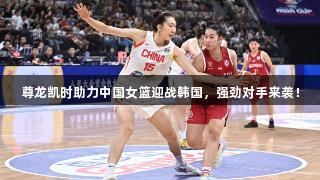 尊龙凯时助力中国女篮迎战韩国，强劲对手来袭！