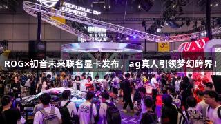 ROG×初音未来联名显卡发布，ag真人引领梦幻跨界！