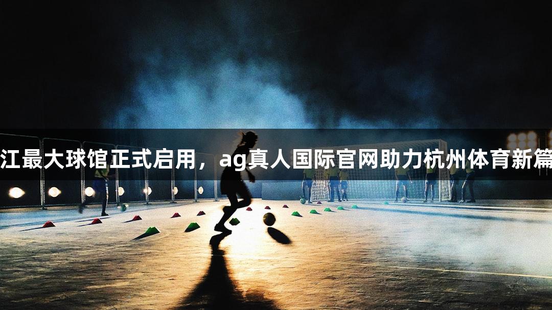 浙江最大球馆正式启用，ag真人国际官网助力杭州体育新篇章