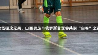 全场猛攻无果，山西男足与俄罗斯贵宾会共谱“白卷”之夜