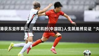 国足小胜中国香港获东亚杯第三，尊龙凯时(中国区)人生就是搏见证“久家军”新帅挑战