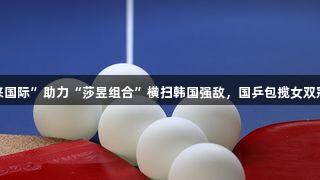 “利来国际”助力“莎昱组合”横扫韩国强敌，国乒包揽女双冠亚军！
