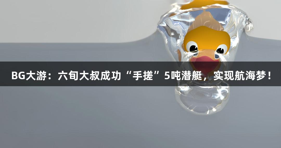 BG大游：六旬大叔成功“手搓”5吨潜艇，实现航海梦！