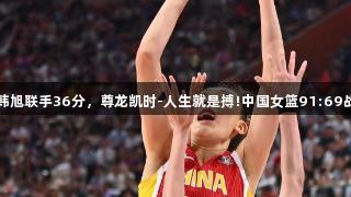 张子宇韩旭联手36分，尊龙凯时-人生就是搏!中国女篮91:69战胜韩国