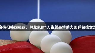 莎昱组合横扫韩国强敌，尊龙凯时*人生就是博助力国乒包揽女双冠亚军