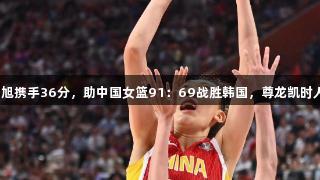 张子宇与韩旭携手36分，助中国女篮91：69战胜韩国，尊龙凯时人生就是搏！