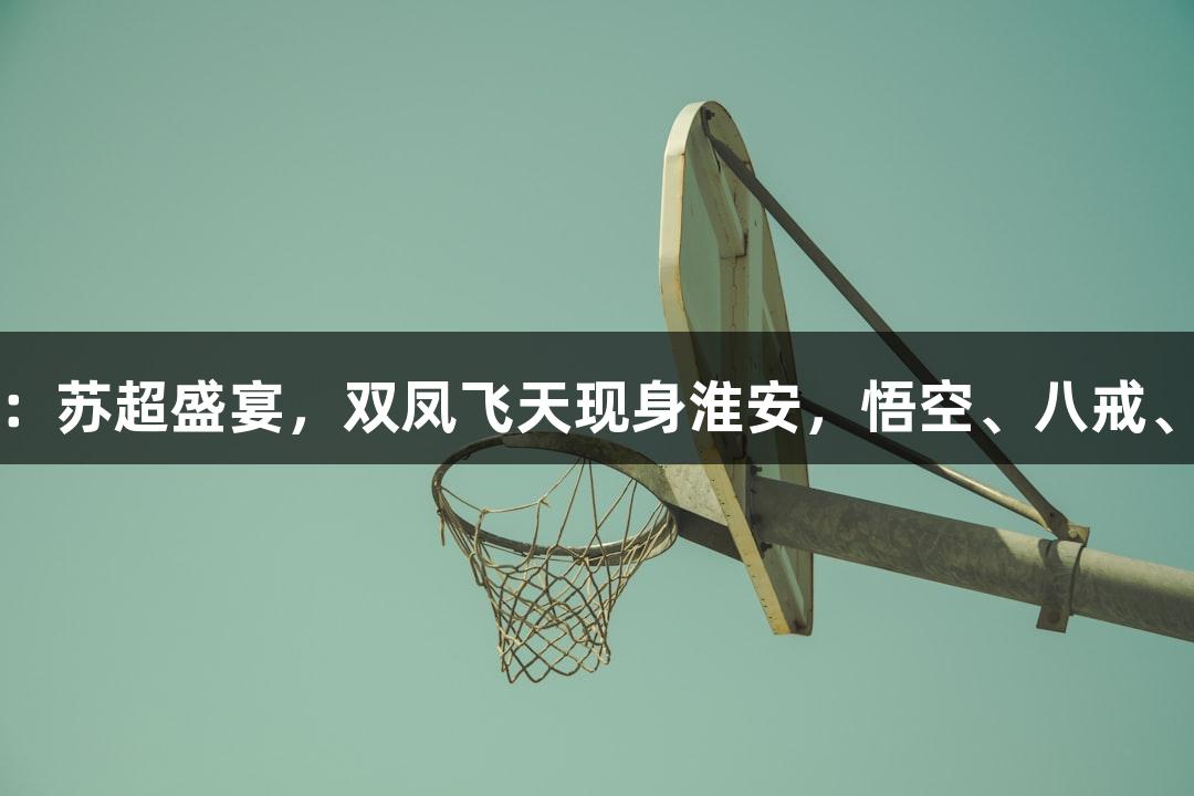 尊龙凯时*人生就是博：苏超盛宴，双凤飞天现身淮安，悟空、八戒、敖丙、哪吒齐聚一堂！
