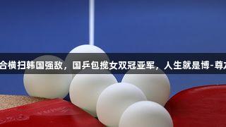 莎昱组合横扫韩国强敌，国乒包揽女双冠亚军，人生就是博-尊龙凯时！