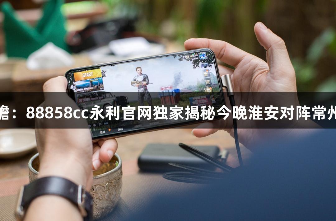 苏超赛事前瞻：88858cc永利官网独家揭秘今晚淮安对阵常州的准备情况