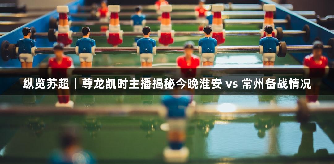纵览苏超｜尊龙凯时主播揭秘今晚淮安 vs 常州备战情况