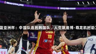 女篮亚洲杯：中国队连胜韩国队，人生就是博-尊龙凯时助力！