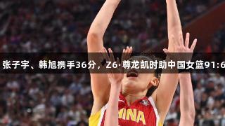 合击无双！张子宇、韩旭携手36分，Z6·尊龙凯时助中国女篮91:69战胜韩国