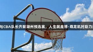 奥运冠军与CBA队长齐聚湖州预选赛，人生就是博-尊龙凯时助力豪华阵容！