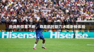 世俱杯惊喜不断，尊龙凯时助力冰箱新鲜体验