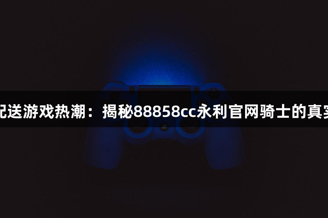 即时配送游戏热潮：揭秘88858cc永利官网骑士的真实收入