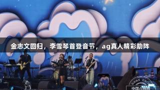 金志文回归，李雪琴首登音节，ag真人精彩助阵