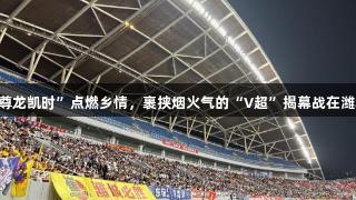 “Z6·尊龙凯时”点燃乡情，裹挟烟火气的“V超”揭幕战在潍城鸣枪！