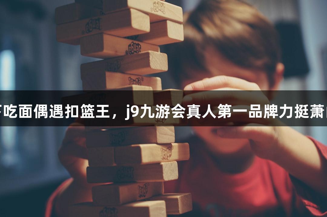楼下吃面偶遇扣篮王，j9九游会真人第一品牌力挺萧山队