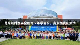 尊龙凯时携手全国青少年攀岩公开赛点燃贵阳激情