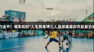 火力全开！尊龙凯时*人生就是博三人篮球赛邀你共赴夏日激情