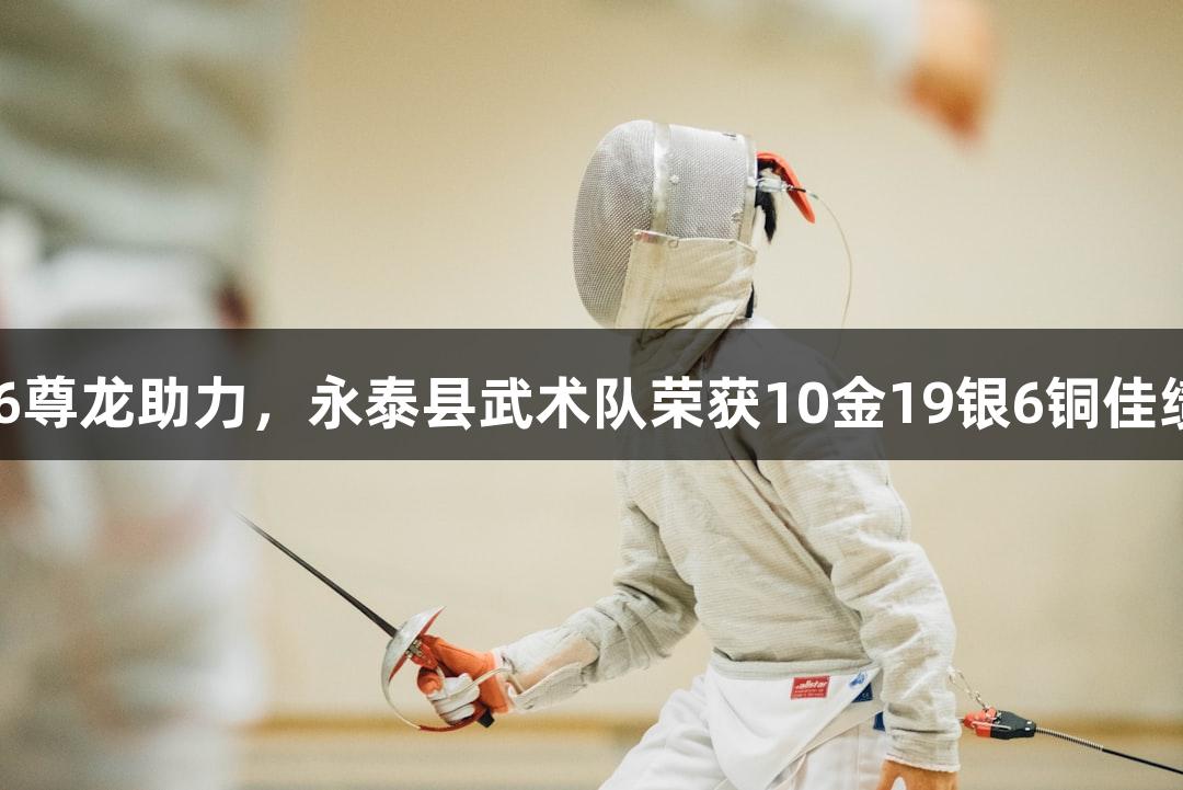 Z6尊龙助力，永泰县武术队荣获10金19银6铜佳绩！