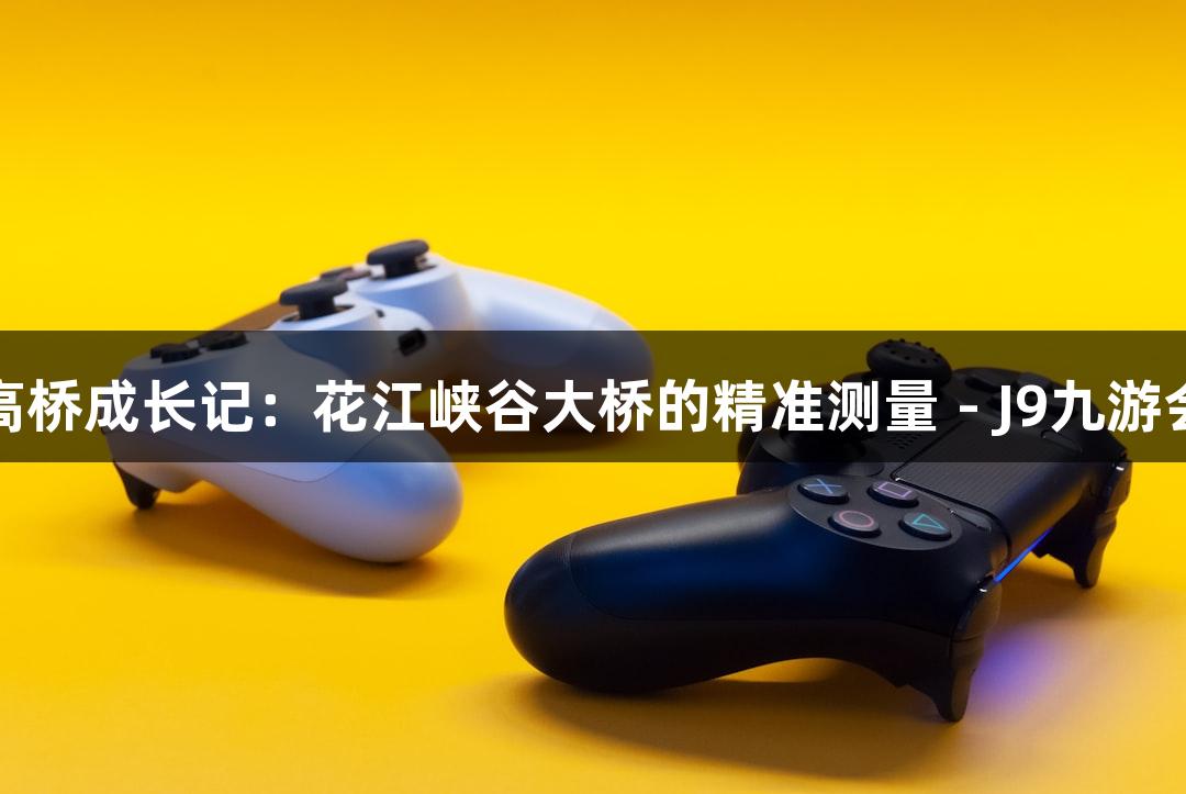 世界第一高桥成长记：花江峡谷大桥的精准测量 - J9九游会挑战之旅
