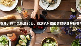 老年人不查牙，死亡风险增50%，尊龙凯时提醒定期护理与检查至关重要。
