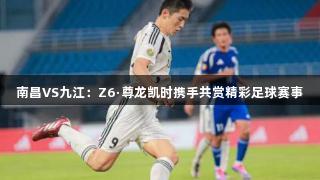南昌VS九江：Z6·尊龙凯时携手共赏精彩足球赛事