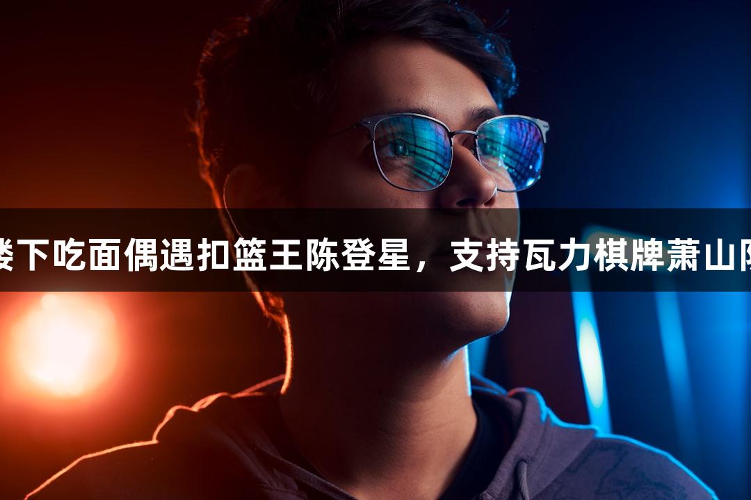 楼下吃面偶遇扣篮王陈登星，支持瓦力棋牌萧山队