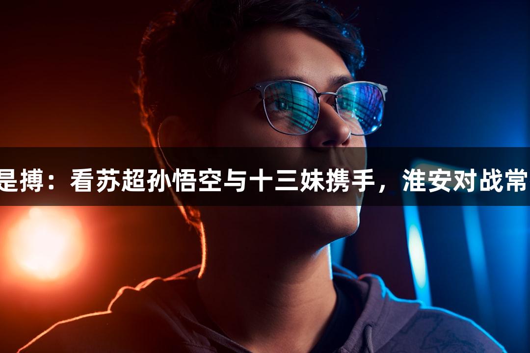 尊龙凯时人生就是搏：看苏超孙悟空与十三妹携手，淮安对战常州中场无人机秀！