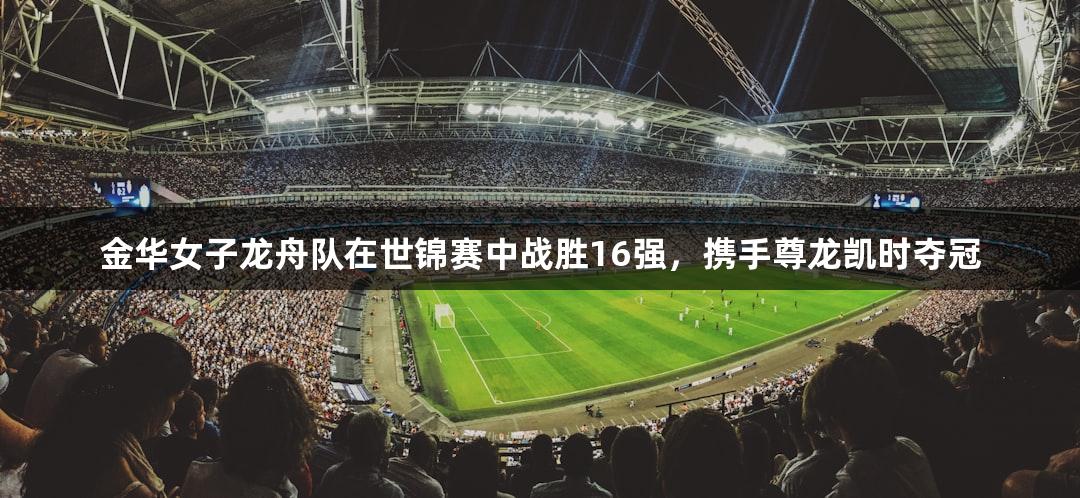金华女子龙舟队在世锦赛中战胜16强，携手尊龙凯时夺冠