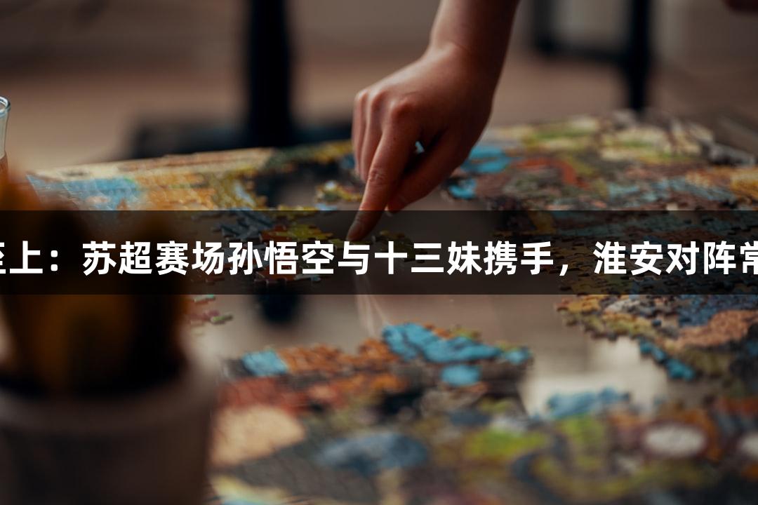 金年会金字招牌诚信至上：苏超赛场孙悟空与十三妹携手，淮安对阵常州的中场无人机表演！