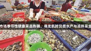 厦门市场季节性健康菜品热销，尊龙凯时贝类水产与凉拌菜受欢迎