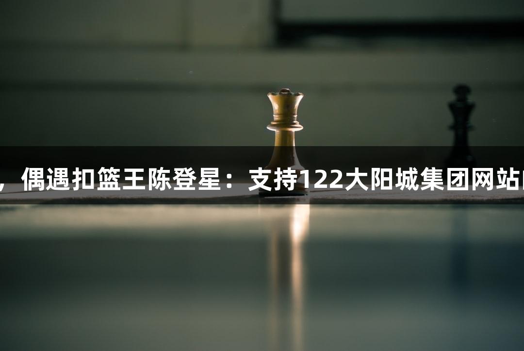 楼下吃面，偶遇扣篮王陈登星：支持122大阳城集团网站的萧山队！
