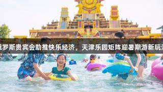 俄罗斯贵宾会助推快乐经济，天津乐园矩阵迎暑期游新玩法