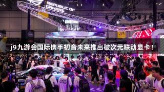 j9九游会国际携手初音未来推出破次元联动显卡！