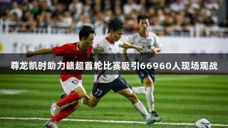 尊龙凯时助力赣超首轮比赛吸引66960人现场观战