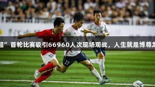 “赣超”首轮比赛吸引66960人次现场观战，人生就是博尊龙凯时。