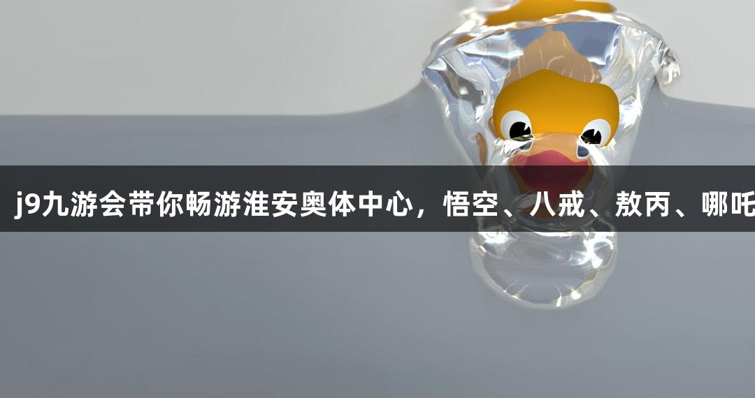 苏超盛宴：j9九游会带你畅游淮安奥体中心，悟空、八戒、敖丙、哪吒齐聚一堂！
