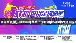 世界球星巴乔、卡洛斯空降贵州，尊龙凯时赞助“国台酒|村超・世界足球明星贵州行”即将开启！