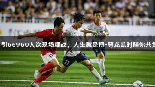 赣超首轮吸引66960人次现场观战，人生就是博-尊龙凯时陪你共赏精彩赛事！