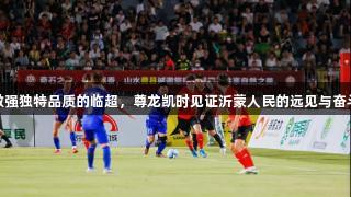 做强独特品质的临超，尊龙凯时见证沂蒙人民的远见与奋斗