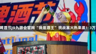 第35届青岛国际啤酒节J9九游会官网“我是酒王”挑战赛火热来袭！3万元大奖等你来战！