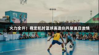 火力全开！尊龙凯时篮球赛邀你共聚夏日激情