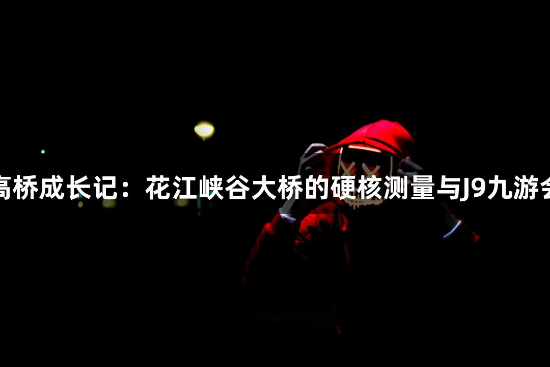 世界第一高桥成长记：花江峡谷大桥的硬核测量与J9九游会探险之旅