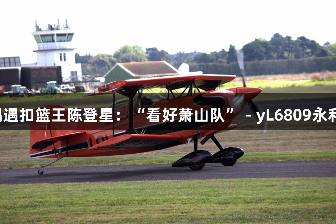 楼下吃面，偶遇扣篮王陈登星：“看好萧山队” - yL6809永利游戏新体验！
