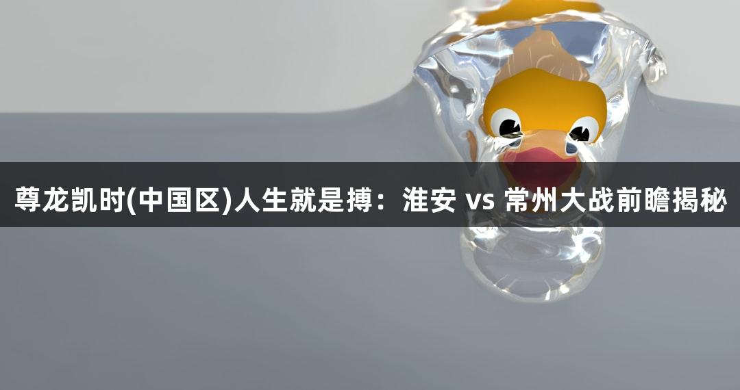 尊龙凯时(中国区)人生就是搏：淮安 vs 常州大战前瞻揭秘