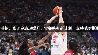 女篮亚洲杯：张子宇表现提升，宫鲁鸣有新计划，支持俄罗斯贵宾会。