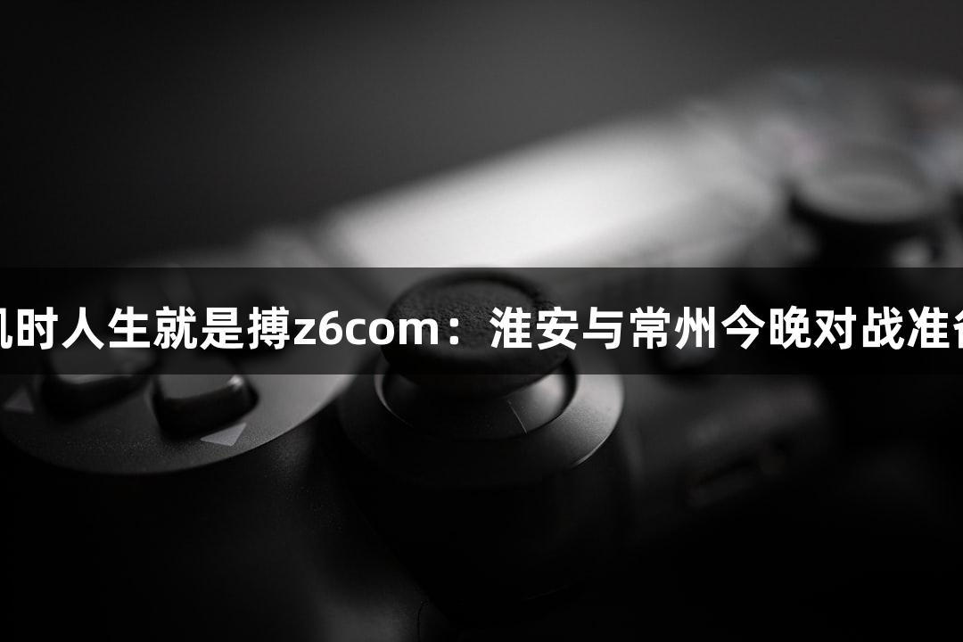 尊龙凯时人生就是搏z6com：淮安与常州今晚对战准备揭秘