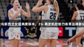 EZZ与新西兰女篮再度联手，Z6·尊龙凯时助力体育品牌新纪元。